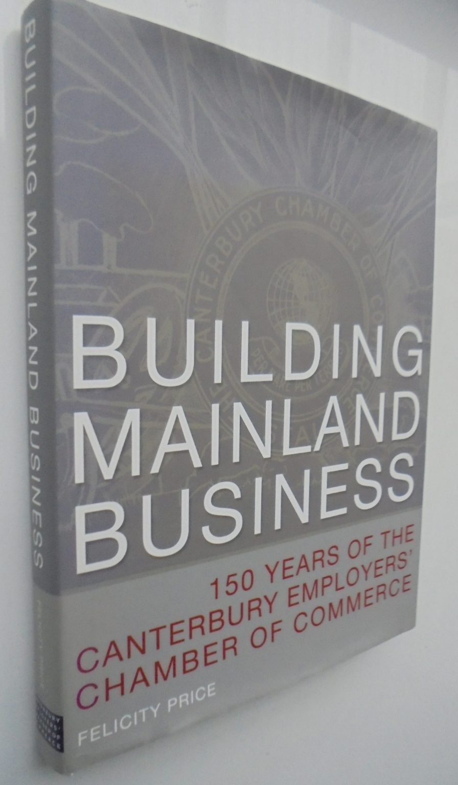 Building Mainland Business: 150 Years of the Canterbury Employers' Chamber of Commerce by Felicity Price.