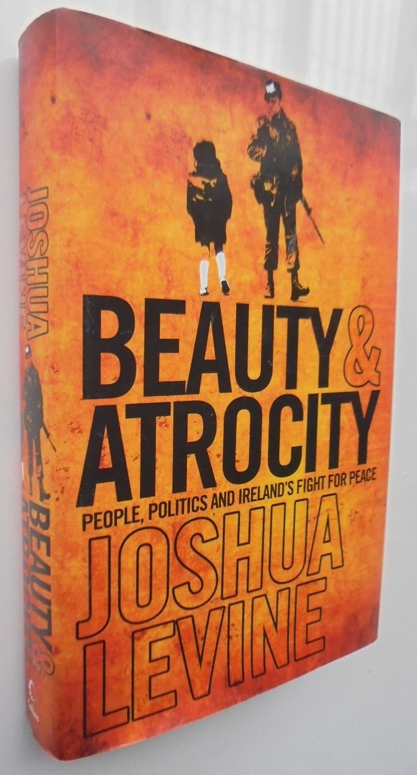 Beauty and Atrocity People, Politics and Ireland's Fight for Peace Troubles laid bare By Joshua Levine